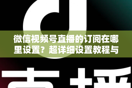 微信视频号直播的订阅在哪里设置？超详细设置教程与涨粉运营技巧全解析