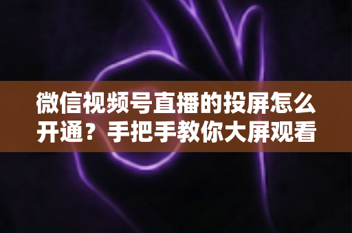 微信视频号直播的投屏怎么开通?手把手教你大屏观看与开播投屏全流程 微信视频号直播的投屏怎么开通?手把手教你大屏观看与开播投屏全流程