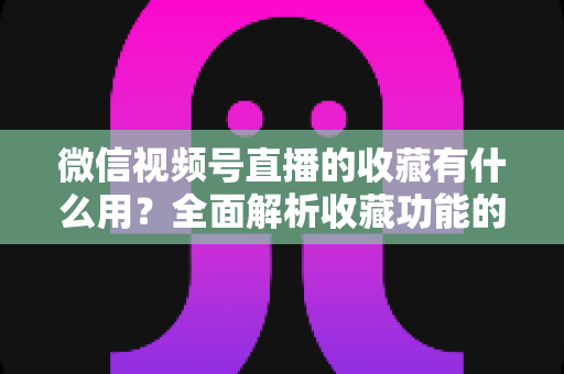 微信视频号直播的收藏有什么用？全面解析收藏功能的价值与实战技巧