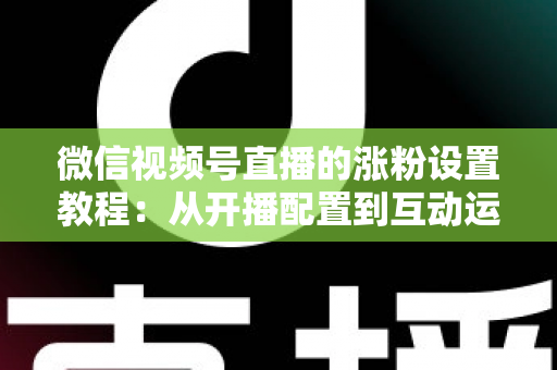 微信视频号直播的涨粉设置教程：从开播配置到互动运营的全流程涨粉实战指南