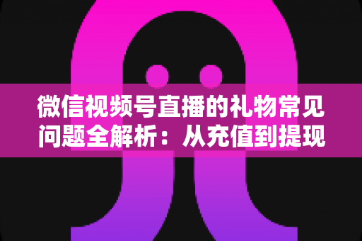 微信视频号直播的礼物常见问题全解析：从充值到提现，主播与观众必备的实用指南