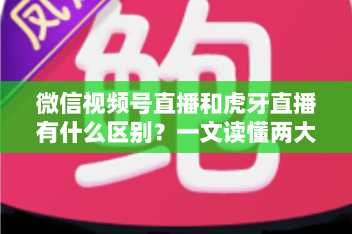 微信视频号直播和虎牙直播有什么区别？一文读懂两大直播平台的定位、玩法与变现差异