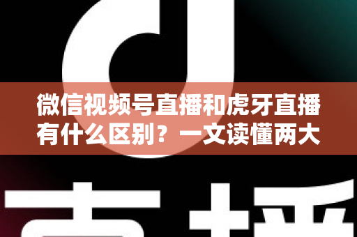 微信视频号直播和虎牙直播有什么区别？一文读懂两大直播平台的定位、玩法与变现差异