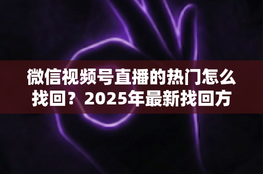 微信视频号直播的热门怎么找回?2025年最新找回方法与运营技巧全解析 微信视频号直播的热门怎么找回?2025年最新找回方法与运营技巧全解析