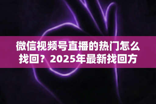 微信视频号直播的热门怎么找回？2025年最新找回方法与运营技巧全解析