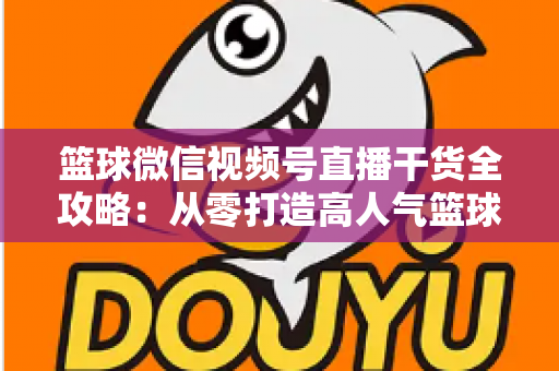 篮球微信视频号直播干货全攻略：从零打造高人气篮球直播间的实战指南