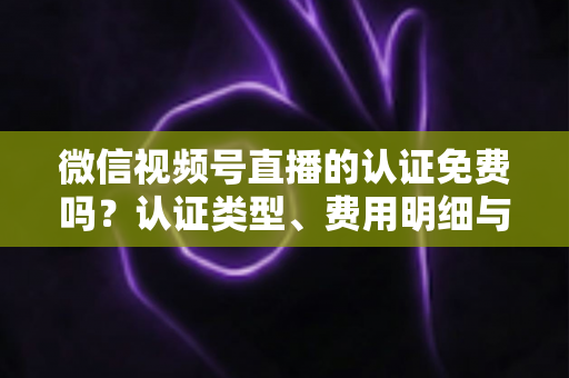 微信视频号直播的认证免费吗？认证类型、费用明细与开播流程全解析