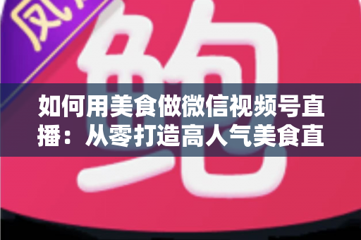 如何用美食做微信视频号直播：从零打造高人气美食直播间的完整实战指南