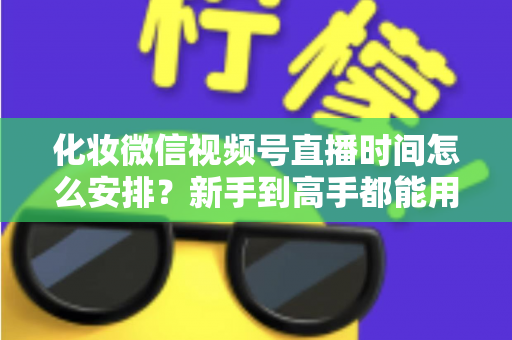 化妆微信视频号直播时间怎么安排？新手到高手都能用的时间规划全攻略