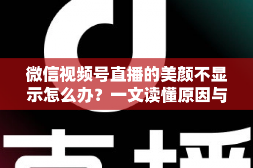 微信视频号直播的美颜不显示怎么办？一文读懂原因与实用解决技巧
