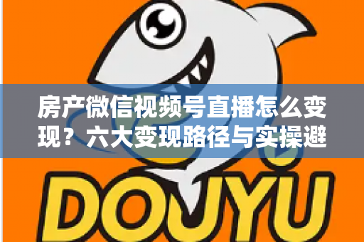 房产微信视频号直播怎么变现？六大变现路径与实操避坑全指南