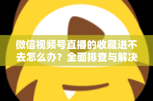 微信视频号直播的收藏进不去怎么办？全面排查与解决指南助您快速恢复使用