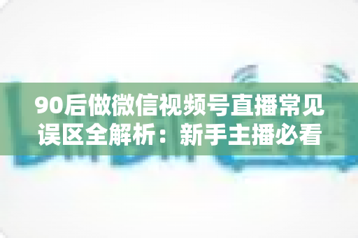 90后做微信视频号直播常见误区全解析：新手主播必看的避坑指南