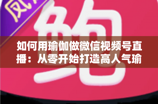 如何用瑜伽做微信视频号直播：从零开始打造高人气瑜伽直播间的完整指南