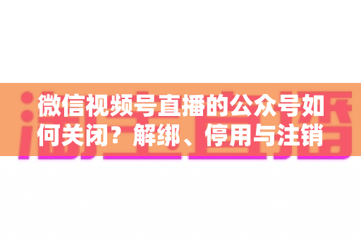 微信视频号直播的公众号如何关闭?解绑、停用与注销全流程一站式指南 微信视频号直播的公众号如何关闭?解绑、停用与注销全流程一站式指南
