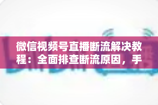 微信视频号直播断流解决教程:全面排查断流原因,手把手教你恢复稳定开播 微信视频号直播断流解决教程:全面排查断流原因,手把手教你恢复稳定开播