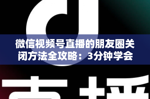 微信视频号直播的朋友圈关闭方法全攻略：3分钟学会隐私设置，还原一个清爽不打扰的朋友圈