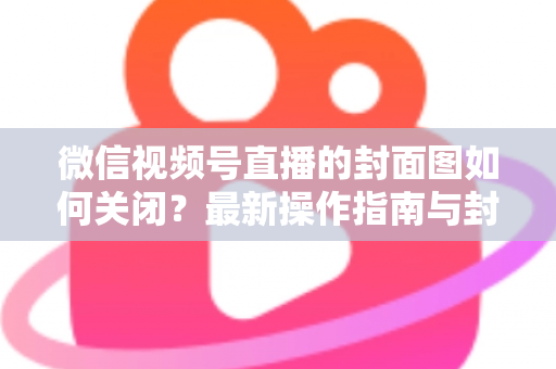 微信视频号直播的封面图如何关闭？最新操作指南与封面设置技巧全解析