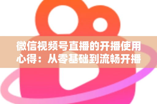 微信视频号直播的开播使用心得：从零基础到流畅开播的完整实战指南