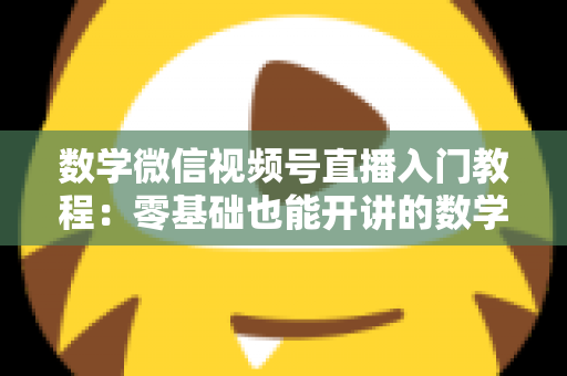 数学微信视频号直播入门教程:零基础也能开讲的数学直播课堂完全指南 数学微信视频号直播入门教程:零基础也能开讲的数学直播课堂完全指南