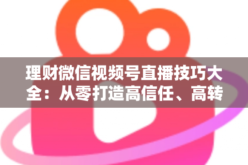 理财微信视频号直播技巧大全：从零打造高信任、高转化理财直播间的实战指南