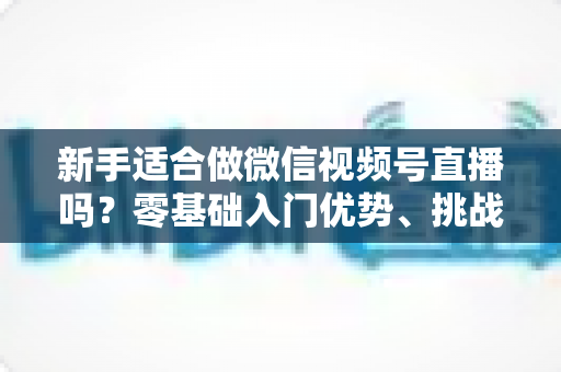 新手适合做微信视频号直播吗?零基础入门优势、挑战与实操全攻略 新手适合做微信视频号直播吗?零基础入门优势、挑战与实操全攻略