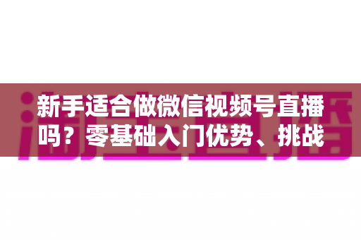 新手适合做微信视频号直播吗？零基础入门优势、挑战与实操全攻略