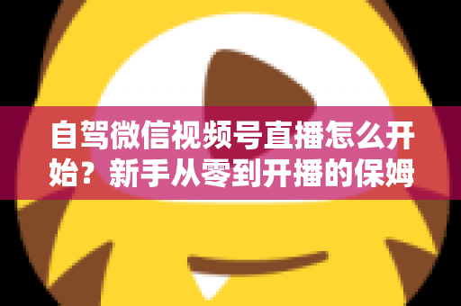 自驾微信视频号直播怎么开始？新手从零到开播的保姆级实战教程