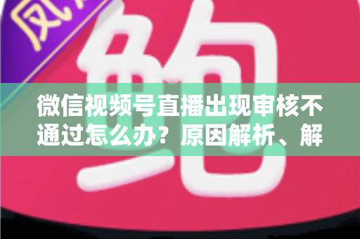 微信视频号直播出现审核不通过怎么办？原因解析、解决方法与预防指南一文讲透