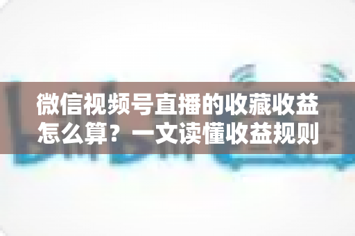 微信视频号直播的收藏收益怎么算？一文读懂收益规则、分成比例与提现全流程