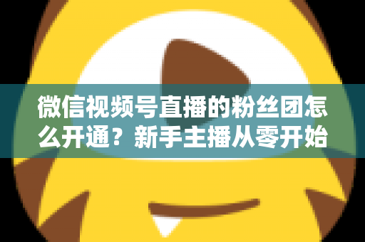 微信视频号直播的粉丝团怎么开通？新手主播从零开始开通与运营粉丝团的完整实用指南
