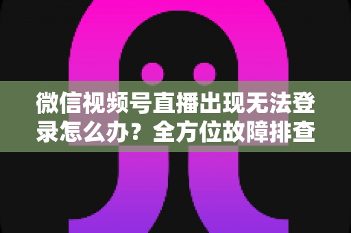 微信视频号直播出现无法登录怎么办？全方位故障排查与实用解决方案指南