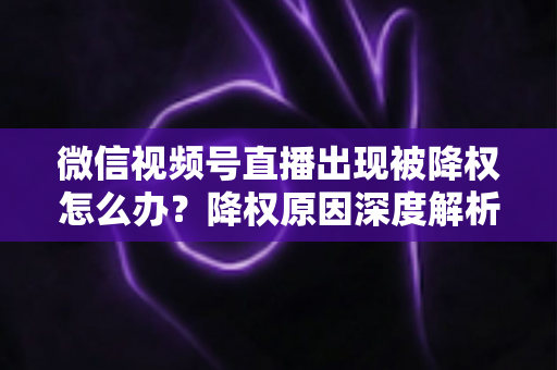 微信视频号直播出现被降权怎么办?降权原因深度解析与快速恢复流量权重全攻略 微信视频号直播出现被降权怎么办?降权原因深度解析与快速恢复流量权重全攻略