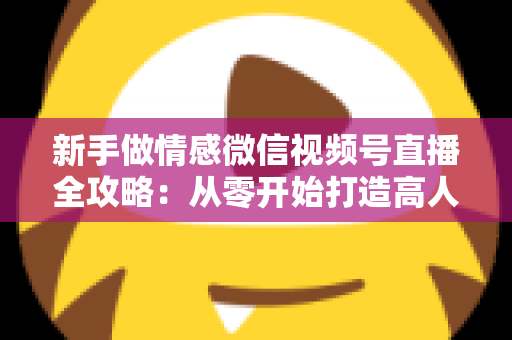 新手做情感微信视频号直播全攻略：从零开始打造高人气情感直播间的实战指南