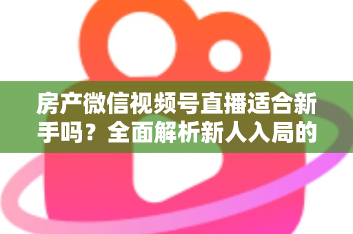 房产微信视频号直播适合新手吗？全面解析新人入局的可行性、优势与实操指南