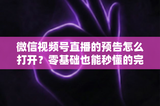 微信视频号直播的预告怎么打开？零基础也能秒懂的完整操作指南与实用技巧