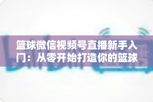 篮球微信视频号直播新手入门：从零开始打造你的篮球直播间完整指南
