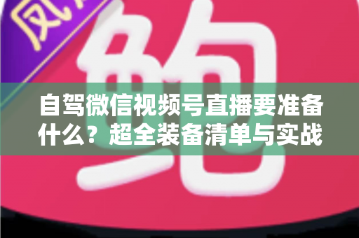 自驾微信视频号直播要准备什么?超全装备清单与实战避坑指南一次讲清 自驾微信视频号直播要准备什么?超全装备清单与实战避坑指南一次讲清