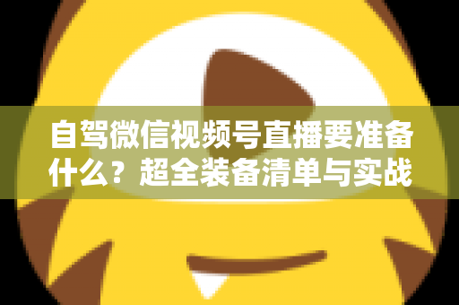 自驾微信视频号直播要准备什么？超全装备清单与实战避坑指南一次讲清