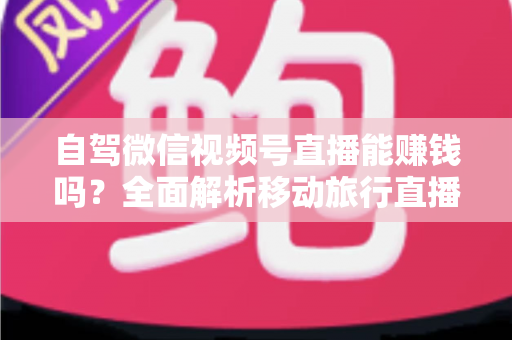 自驾微信视频号直播能赚钱吗？全面解析移动旅行直播的变现真相与实战指南
