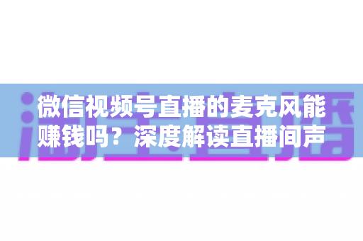 微信视频号直播的麦克风能赚钱吗？深度解读直播间声音背后的变现机会与实操指南