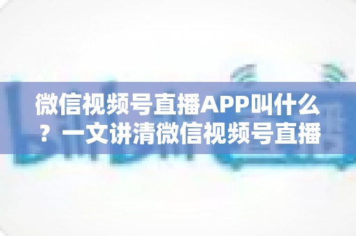 微信视频号直播APP叫什么？一文讲清微信视频号直播的入口、功能与使用方法