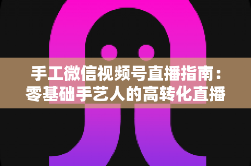 手工微信视频号直播指南：零基础手艺人的高转化直播实战手册