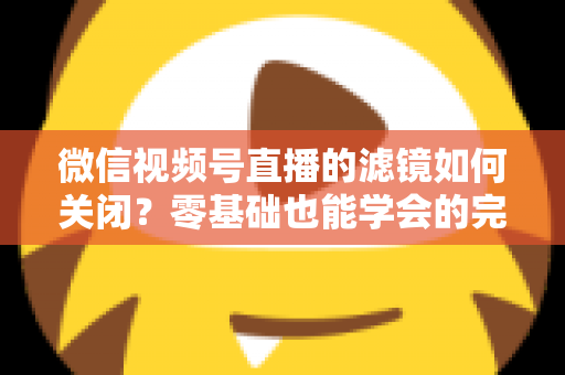 微信视频号直播的滤镜如何关闭？零基础也能学会的完整操作指南与避坑技巧