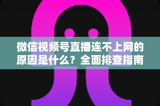 微信视频号直播连不上网的原因是什么？全面排查指南与实用解决方案大公开