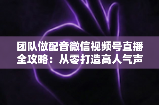 团队做配音微信视频号直播全攻略：从零打造高人气声音直播间的实战指南