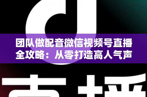 团队做配音微信视频号直播全攻略：从零打造高人气声音直播间的实战指南