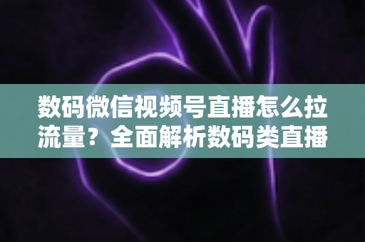 数码微信视频号直播怎么拉流量？全面解析数码类直播引流实操方法与技巧