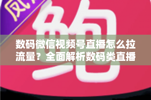 数码微信视频号直播怎么拉流量？全面解析数码类直播引流实操方法与技巧