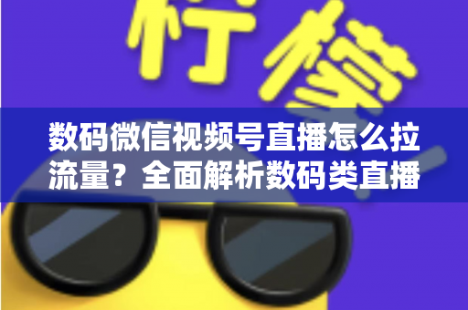 数码微信视频号直播怎么拉流量？全面解析数码类直播引流实操方法与技巧